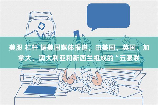 美股 杠杆 据美国媒体报道，由美国、英国、加拿大、澳大利亚和新西兰组成的“五眼联