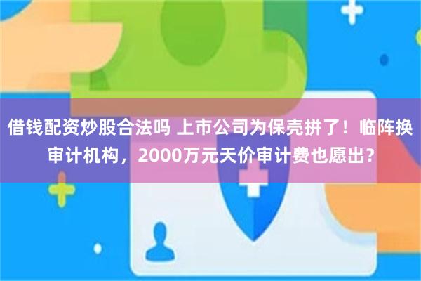 借钱配资炒股合法吗 上市公司为保壳拼了！临阵换审计机构，2000万元天价审计费也愿出？