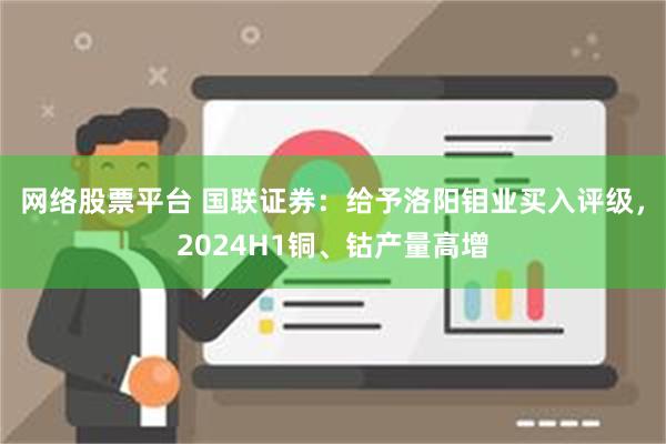 网络股票平台 国联证券：给予洛阳钼业买入评级，2024H1铜、钴产量高增