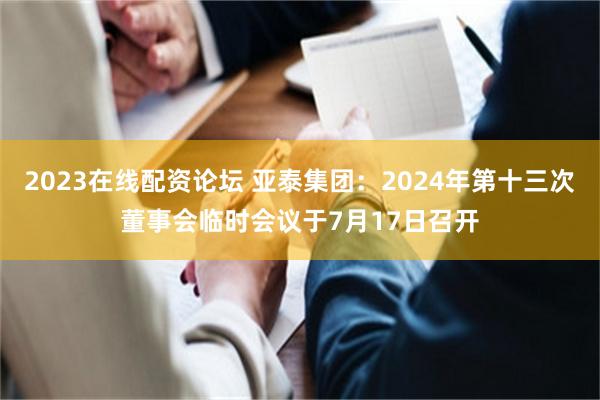 2023在线配资论坛 亚泰集团：2024年第十三次董事会临时会议于7月17日召开