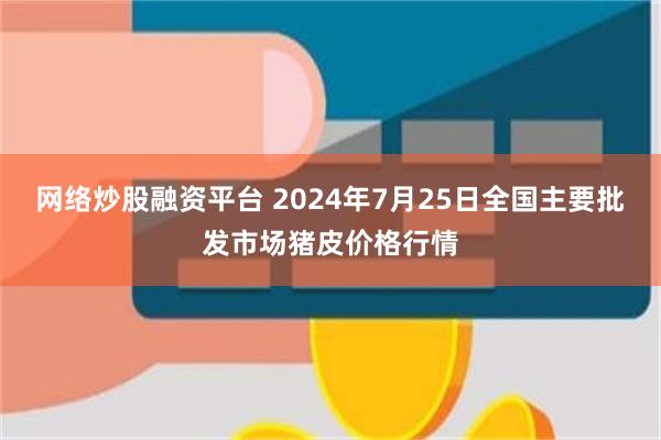 网络炒股融资平台 2024年7月25日全国主要批发市场猪皮价格行情