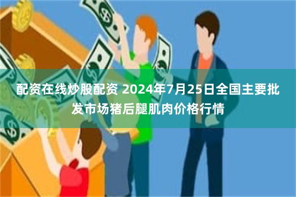 配资在线炒股配资 2024年7月25日全国主要批发市场猪后腿肌肉价格行情