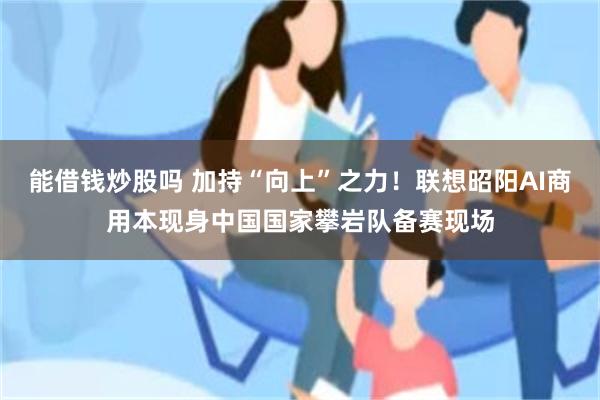 能借钱炒股吗 加持“向上”之力！联想昭阳AI商用本现身中国国家攀岩队备赛现场