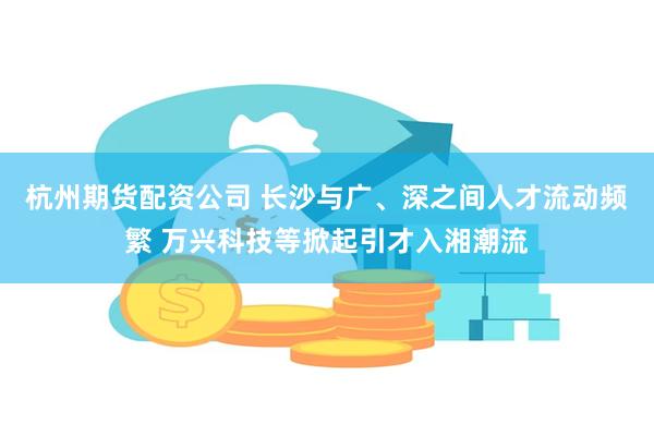 杭州期货配资公司 长沙与广、深之间人才流动频繁 万兴科技等掀起引才入湘潮流