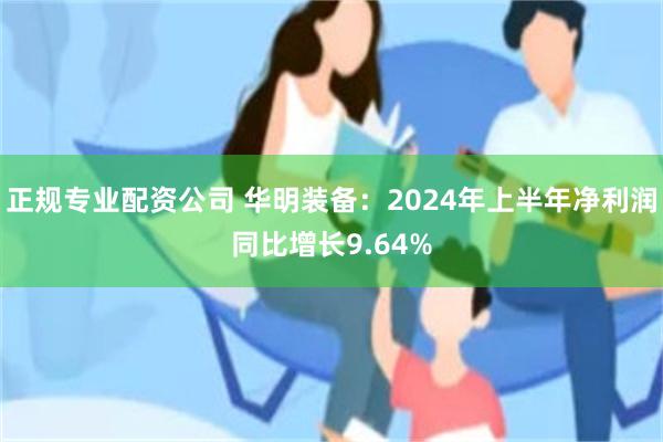 正规专业配资公司 华明装备：2024年上半年净利润同比增长9.64%