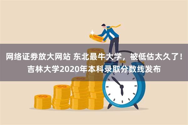 网络证劵放大网站 东北最牛大学，被低估太久了！吉林大学2020年本科录取分数线发布