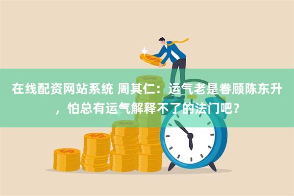 在线配资网站系统 周其仁：运气老是眷顾陈东升，怕总有运气解释不了的法门吧？