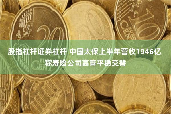 股指杠杆证券杠杆 中国太保上半年营收1946亿 称寿险公司高管平稳交替