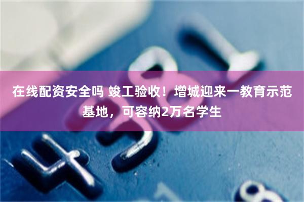 在线配资安全吗 竣工验收！增城迎来一教育示范基地，可容纳2万名学生