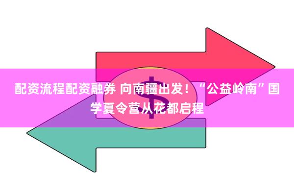 配资流程配资融券 向南疆出发！“公益岭南”国学夏令营从花都启程