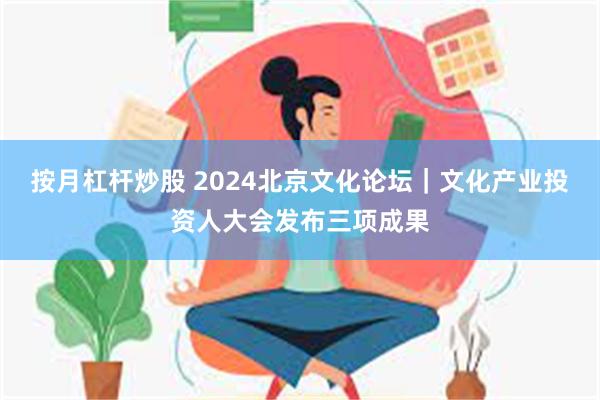 按月杠杆炒股 2024北京文化论坛｜文化产业投资人大会发布三项成果