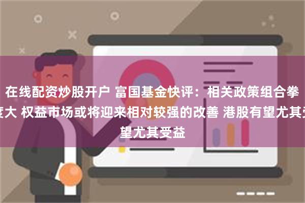 在线配资炒股开户 富国基金快评：相关政策组合拳力度大 权益市场或将迎来相对较强的改善 港股有望尤其受益