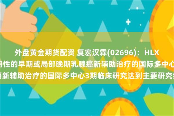 外盘黄金期货配资 复宏汉霖(02696)：HLX11用于HER2阳性且HR阴性的早期或局部晚期乳腺癌新辅助治疗的国际多中心3期临床研究达到主要研究终点