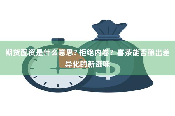 期货配资是什么意思? 拒绝内卷？喜茶能否酿出差异化的新滋味