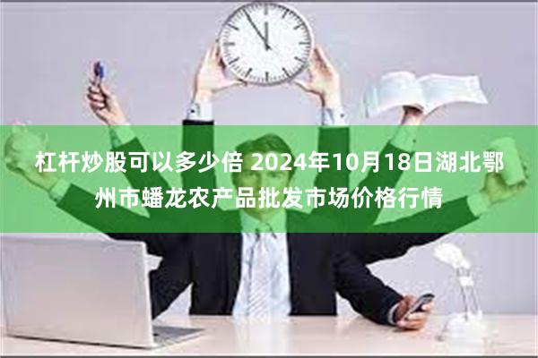 杠杆炒股可以多少倍 2024年10月18日湖北鄂州市蟠龙农产品批发市场价格行情