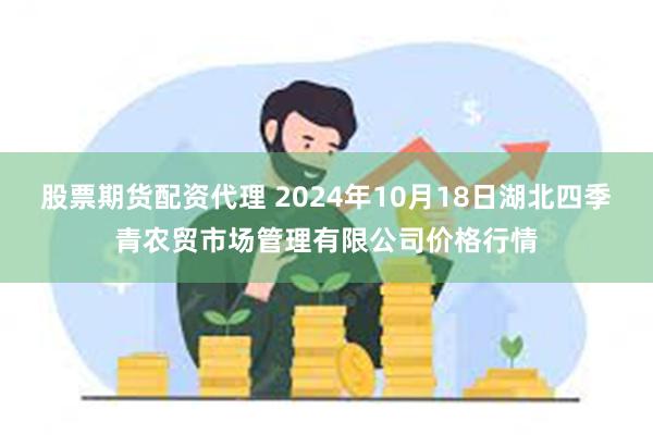 股票期货配资代理 2024年10月18日湖北四季青农贸市场管理有限公司价格行情