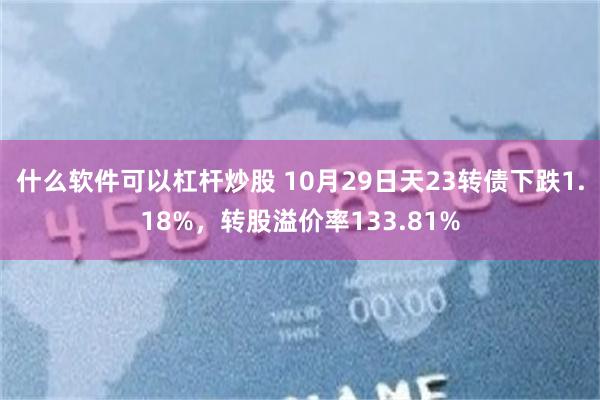 什么软件可以杠杆炒股 10月29日天23转债下跌1.18%，转股溢价率133.81%