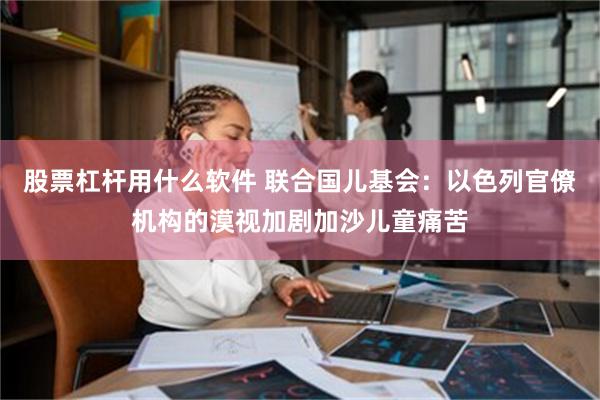 股票杠杆用什么软件 联合国儿基会：以色列官僚机构的漠视加剧加沙儿童痛苦