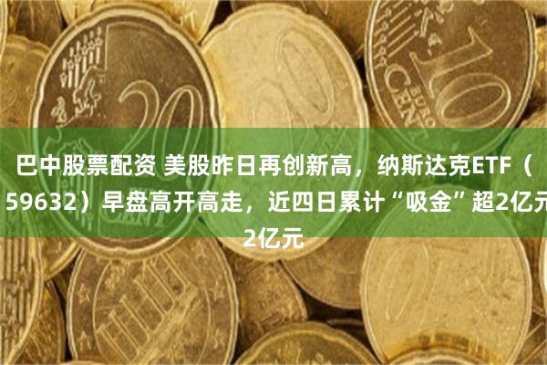 巴中股票配资 美股昨日再创新高，纳斯达克ETF（159632）早盘高开高走，近四日累计“吸金”超2亿元