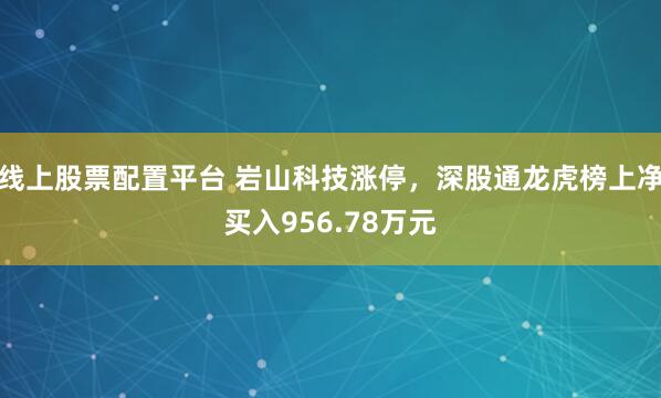 线上股票配置平台 岩山科技涨停，深股通龙虎榜上净买入956.78万元