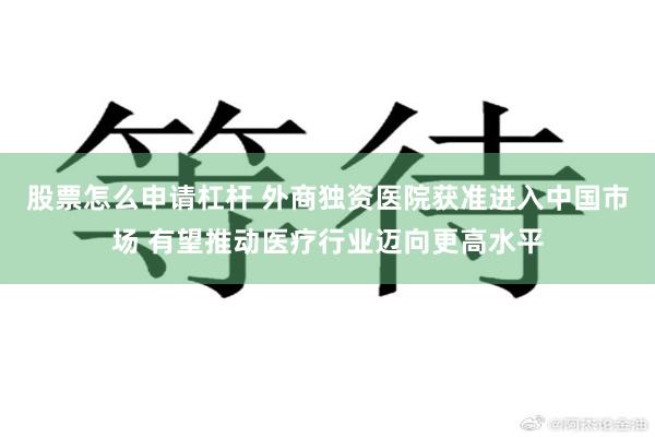 股票怎么申请杠杆 外商独资医院获准进入中国市场 有望推动医疗行业迈向更高水平