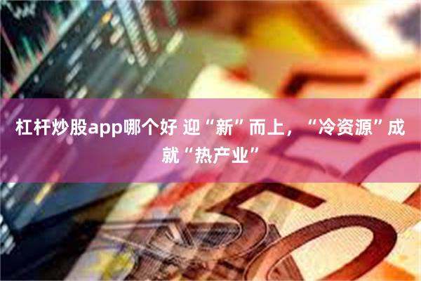 杠杆炒股app哪个好 迎“新”而上，“冷资源”成就“热产业”