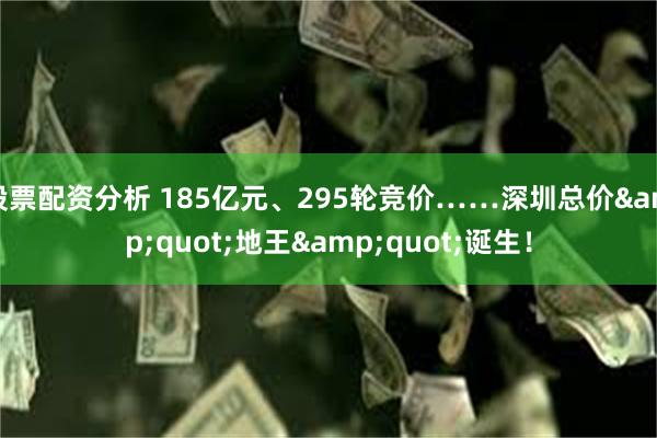 股票配资分析 185亿元、295轮竞价……深圳总价&quot;地王&quot;诞生！