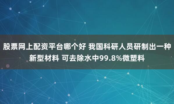 股票网上配资平台哪个好 我国科研人员研制出一种新型材料 可去除水中99.8%微塑料