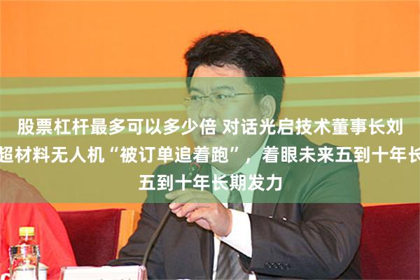 股票杠杆最多可以多少倍 对话光启技术董事长刘若鹏：超材料无人机“被订单追着跑”，着眼未来五到十年长期发力