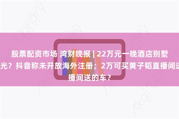 股票配资市场 湾财晚报 | 22万元一晚酒店别墅房被订光？抖音称未开放海外注册；2万可买黄子韬直播间送的车？