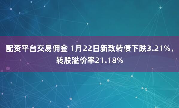 配资平台交易佣金 1月22日新致转债下跌3.21%，转股溢价率21.18%