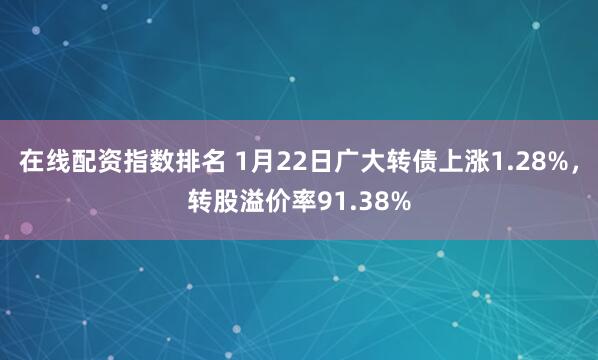 在线配资指数排名 1月22日广大转债上涨1.28%，转股溢价率91.38%