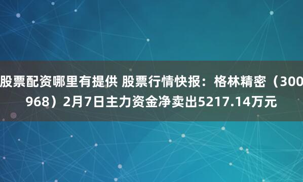 股票配资哪里有提供 股票行情快报：格林精密（300968）2月7日主力资金净卖出5217.14万元