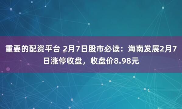 重要的配资平台 2月7日股市必读：海南发展2月7日涨停收盘，收盘价8.98元