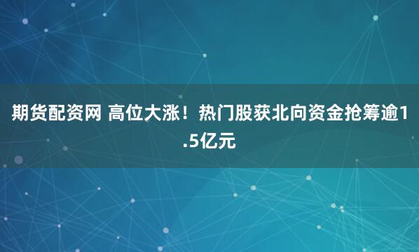 期货配资网 高位大涨！热门股获北向资金抢筹逾1.5亿元