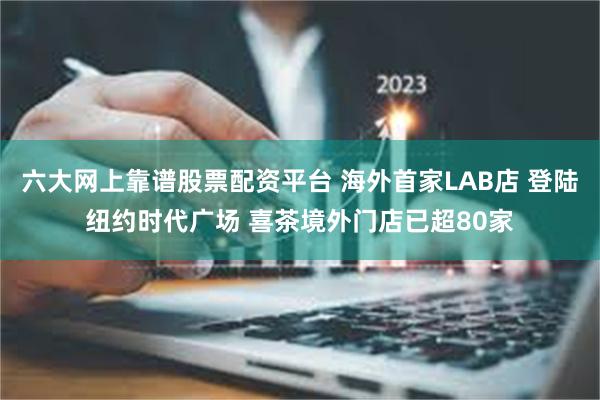 六大网上靠谱股票配资平台 海外首家LAB店 登陆纽约时代广场 喜茶境外门店已超80家