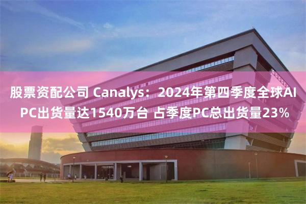 股票资配公司 Canalys：2024年第四季度全球AI PC出货量达1540万台 占季度PC总出货量23%