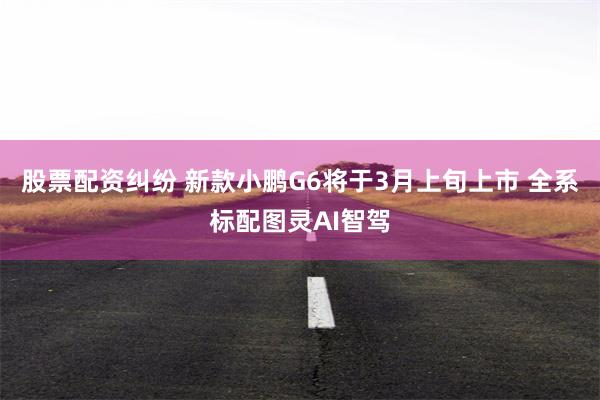 股票配资纠纷 新款小鹏G6将于3月上旬上市 全系标配图灵AI智驾