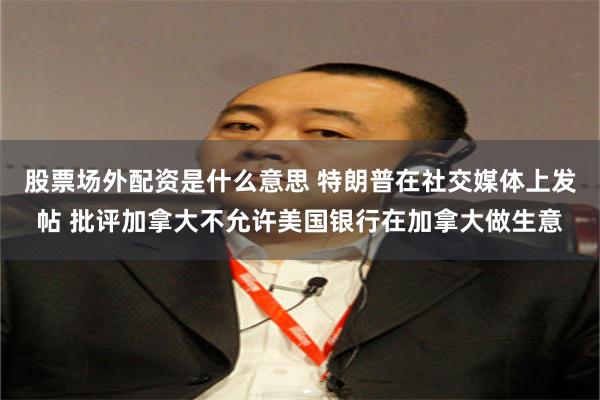 股票场外配资是什么意思 特朗普在社交媒体上发帖 批评加拿大不允许美国银行在加拿大做生意