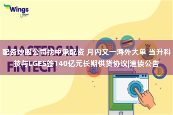 配资炒股公司找中承配资 月内又一海外大单 当升科技与LGES签140亿元长期供货协议|速读公告