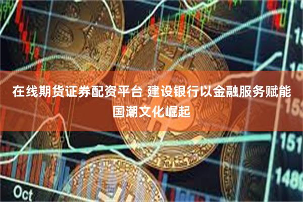 在线期货证券配资平台 建设银行以金融服务赋能国潮文化崛起